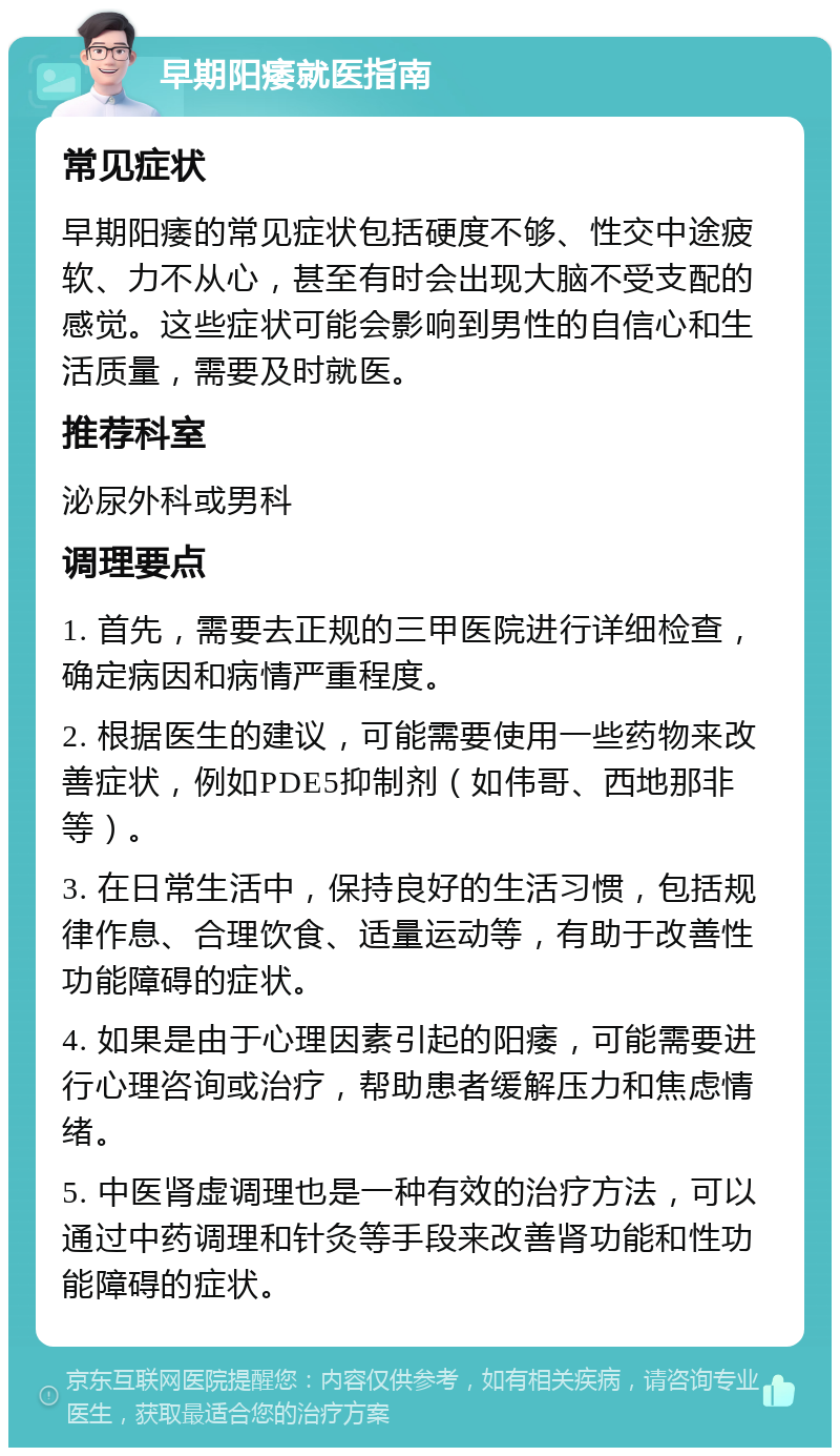 早期阳痿就医指南 常见症状 早期阳痿的常见症状包括硬度不够、性交中途疲软、力不从心，甚至有时会出现大脑不受支配的感觉。这些症状可能会影响到男性的自信心和生活质量，需要及时就医。 推荐科室 泌尿外科或男科 调理要点 1. 首先，需要去正规的三甲医院进行详细检查，确定病因和病情严重程度。 2. 根据医生的建议，可能需要使用一些药物来改善症状，例如PDE5抑制剂（如伟哥、西地那非等）。 3. 在日常生活中，保持良好的生活习惯，包括规律作息、合理饮食、适量运动等，有助于改善性功能障碍的症状。 4. 如果是由于心理因素引起的阳痿，可能需要进行心理咨询或治疗，帮助患者缓解压力和焦虑情绪。 5. 中医肾虚调理也是一种有效的治疗方法，可以通过中药调理和针灸等手段来改善肾功能和性功能障碍的症状。