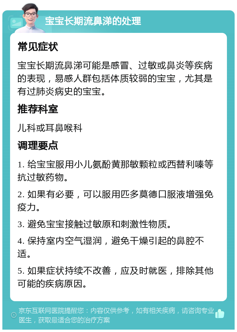 宝宝长期流鼻涕的处理 常见症状 宝宝长期流鼻涕可能是感冒、过敏或鼻炎等疾病的表现，易感人群包括体质较弱的宝宝，尤其是有过肺炎病史的宝宝。 推荐科室 儿科或耳鼻喉科 调理要点 1. 给宝宝服用小儿氨酚黄那敏颗粒或西替利嗪等抗过敏药物。 2. 如果有必要，可以服用匹多莫德口服液增强免疫力。 3. 避免宝宝接触过敏原和刺激性物质。 4. 保持室内空气湿润，避免干燥引起的鼻腔不适。 5. 如果症状持续不改善，应及时就医，排除其他可能的疾病原因。