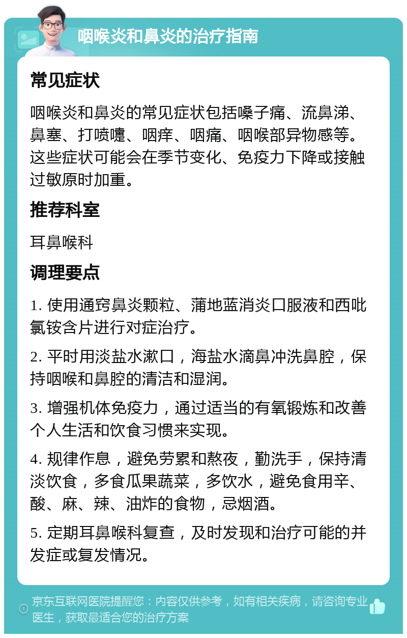 咽喉炎和鼻炎的治疗指南 常见症状 咽喉炎和鼻炎的常见症状包括嗓子痛、流鼻涕、鼻塞、打喷嚏、咽痒、咽痛、咽喉部异物感等。这些症状可能会在季节变化、免疫力下降或接触过敏原时加重。 推荐科室 耳鼻喉科 调理要点 1. 使用通窍鼻炎颗粒、蒲地蓝消炎口服液和西吡氯铵含片进行对症治疗。 2. 平时用淡盐水漱口，海盐水滴鼻冲洗鼻腔，保持咽喉和鼻腔的清洁和湿润。 3. 增强机体免疫力，通过适当的有氧锻炼和改善个人生活和饮食习惯来实现。 4. 规律作息，避免劳累和熬夜，勤洗手，保持清淡饮食，多食瓜果蔬菜，多饮水，避免食用辛、酸、麻、辣、油炸的食物，忌烟酒。 5. 定期耳鼻喉科复查，及时发现和治疗可能的并发症或复发情况。