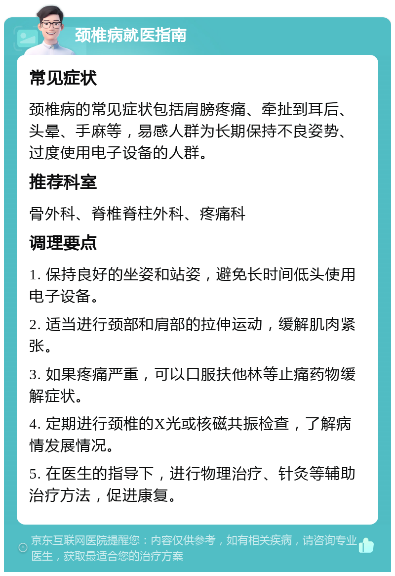 颈椎病就医指南 常见症状 颈椎病的常见症状包括肩膀疼痛、牵扯到耳后、头晕、手麻等，易感人群为长期保持不良姿势、过度使用电子设备的人群。 推荐科室 骨外科、脊椎脊柱外科、疼痛科 调理要点 1. 保持良好的坐姿和站姿，避免长时间低头使用电子设备。 2. 适当进行颈部和肩部的拉伸运动，缓解肌肉紧张。 3. 如果疼痛严重，可以口服扶他林等止痛药物缓解症状。 4. 定期进行颈椎的X光或核磁共振检查，了解病情发展情况。 5. 在医生的指导下，进行物理治疗、针灸等辅助治疗方法，促进康复。