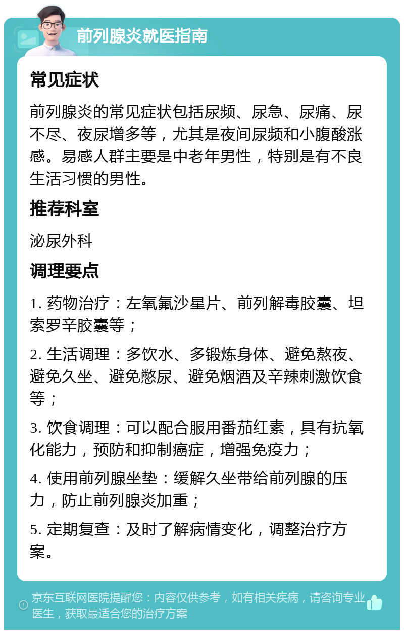 前列腺炎就医指南 常见症状 前列腺炎的常见症状包括尿频、尿急、尿痛、尿不尽、夜尿增多等，尤其是夜间尿频和小腹酸涨感。易感人群主要是中老年男性，特别是有不良生活习惯的男性。 推荐科室 泌尿外科 调理要点 1. 药物治疗：左氧氟沙星片、前列解毒胶囊、坦索罗辛胶囊等； 2. 生活调理：多饮水、多锻炼身体、避免熬夜、避免久坐、避免憋尿、避免烟酒及辛辣刺激饮食等； 3. 饮食调理：可以配合服用番茄红素，具有抗氧化能力，预防和抑制癌症，增强免疫力； 4. 使用前列腺坐垫：缓解久坐带给前列腺的压力，防止前列腺炎加重； 5. 定期复查：及时了解病情变化，调整治疗方案。