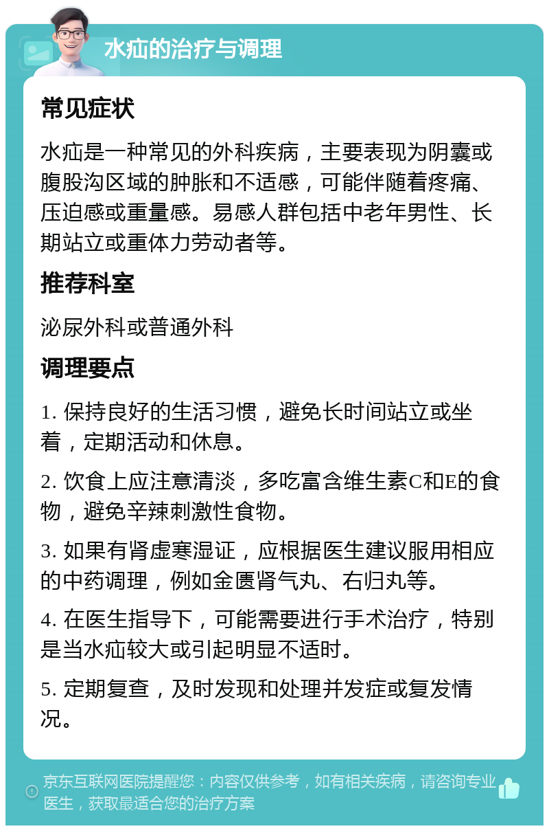 水疝的治疗与调理 常见症状 水疝是一种常见的外科疾病，主要表现为阴囊或腹股沟区域的肿胀和不适感，可能伴随着疼痛、压迫感或重量感。易感人群包括中老年男性、长期站立或重体力劳动者等。 推荐科室 泌尿外科或普通外科 调理要点 1. 保持良好的生活习惯，避免长时间站立或坐着，定期活动和休息。 2. 饮食上应注意清淡，多吃富含维生素C和E的食物，避免辛辣刺激性食物。 3. 如果有肾虚寒湿证，应根据医生建议服用相应的中药调理，例如金匮肾气丸、右归丸等。 4. 在医生指导下，可能需要进行手术治疗，特别是当水疝较大或引起明显不适时。 5. 定期复查，及时发现和处理并发症或复发情况。