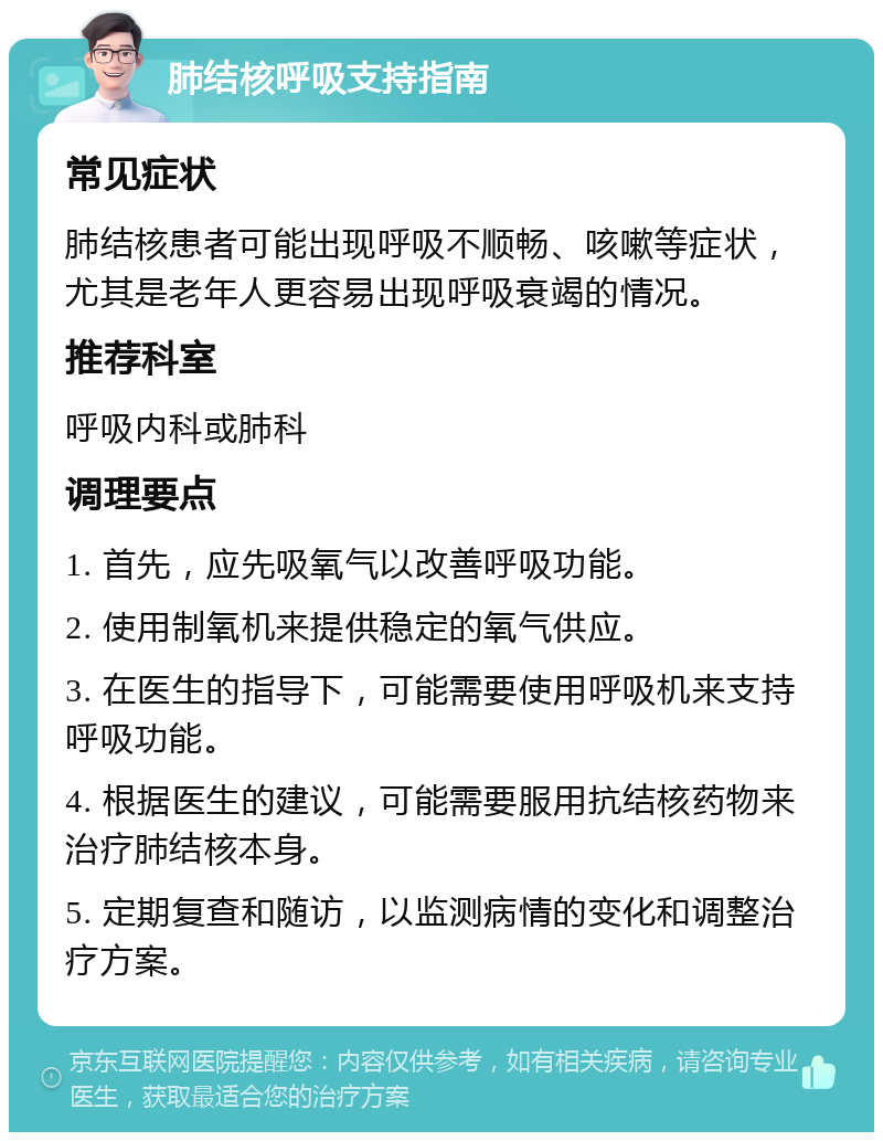 肺结核呼吸支持指南 常见症状 肺结核患者可能出现呼吸不顺畅、咳嗽等症状，尤其是老年人更容易出现呼吸衰竭的情况。 推荐科室 呼吸内科或肺科 调理要点 1. 首先，应先吸氧气以改善呼吸功能。 2. 使用制氧机来提供稳定的氧气供应。 3. 在医生的指导下，可能需要使用呼吸机来支持呼吸功能。 4. 根据医生的建议，可能需要服用抗结核药物来治疗肺结核本身。 5. 定期复查和随访，以监测病情的变化和调整治疗方案。