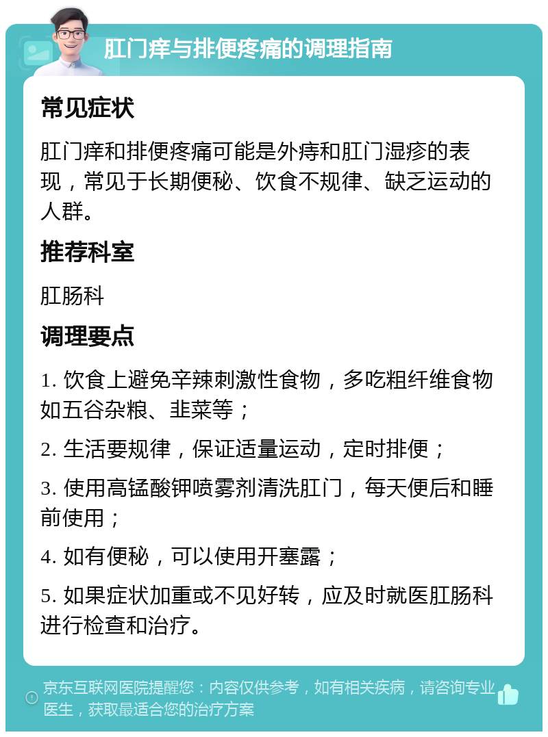 肛门痒与排便疼痛的调理指南 常见症状 肛门痒和排便疼痛可能是外痔和肛门湿疹的表现，常见于长期便秘、饮食不规律、缺乏运动的人群。 推荐科室 肛肠科 调理要点 1. 饮食上避免辛辣刺激性食物，多吃粗纤维食物如五谷杂粮、韭菜等； 2. 生活要规律，保证适量运动，定时排便； 3. 使用高锰酸钾喷雾剂清洗肛门，每天便后和睡前使用； 4. 如有便秘，可以使用开塞露； 5. 如果症状加重或不见好转，应及时就医肛肠科进行检查和治疗。