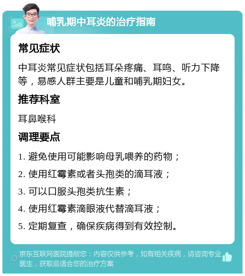 哺乳期中耳炎的治疗指南 常见症状 中耳炎常见症状包括耳朵疼痛、耳鸣、听力下降等，易感人群主要是儿童和哺乳期妇女。 推荐科室 耳鼻喉科 调理要点 1. 避免使用可能影响母乳喂养的药物； 2. 使用红霉素或者头孢类的滴耳液； 3. 可以口服头孢类抗生素； 4. 使用红霉素滴眼液代替滴耳液； 5. 定期复查，确保疾病得到有效控制。