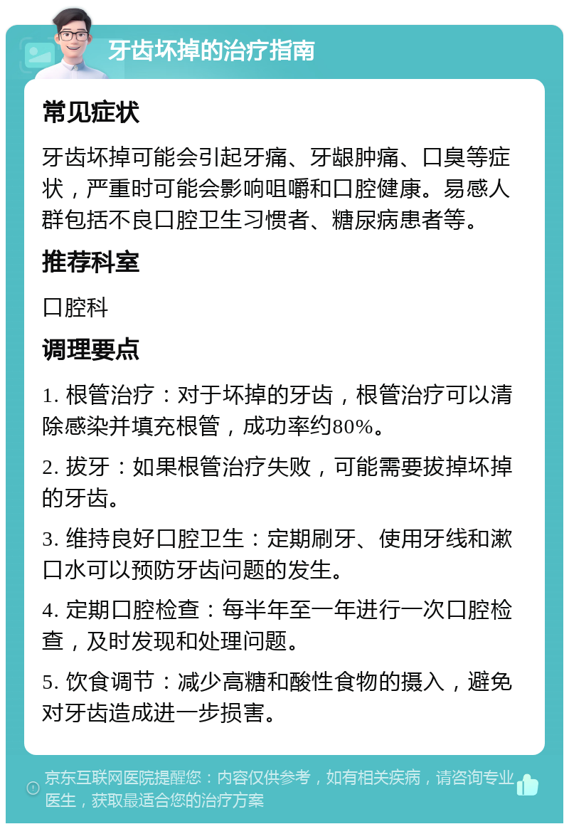 牙齿坏掉的治疗指南 常见症状 牙齿坏掉可能会引起牙痛、牙龈肿痛、口臭等症状，严重时可能会影响咀嚼和口腔健康。易感人群包括不良口腔卫生习惯者、糖尿病患者等。 推荐科室 口腔科 调理要点 1. 根管治疗：对于坏掉的牙齿，根管治疗可以清除感染并填充根管，成功率约80%。 2. 拔牙：如果根管治疗失败，可能需要拔掉坏掉的牙齿。 3. 维持良好口腔卫生：定期刷牙、使用牙线和漱口水可以预防牙齿问题的发生。 4. 定期口腔检查：每半年至一年进行一次口腔检查，及时发现和处理问题。 5. 饮食调节：减少高糖和酸性食物的摄入，避免对牙齿造成进一步损害。