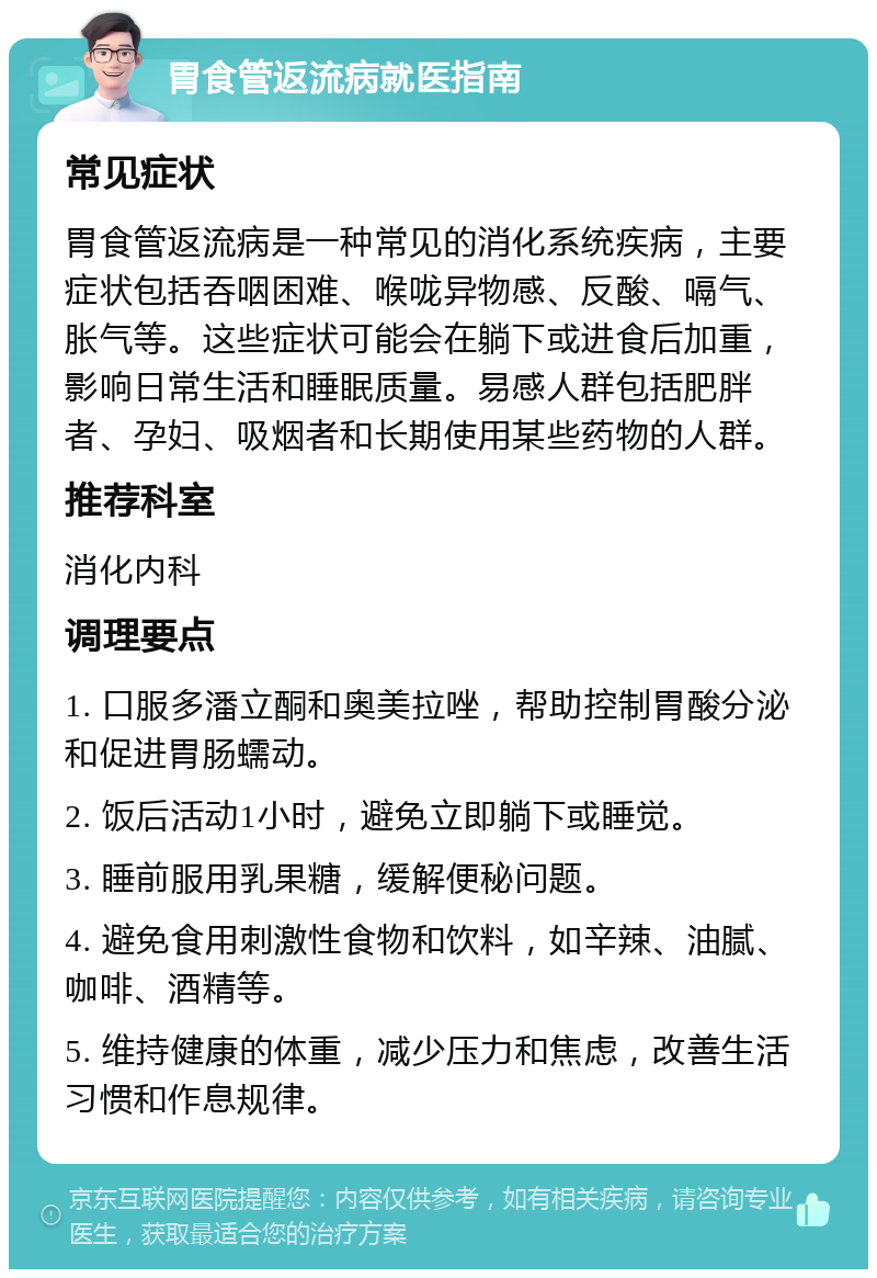 胃食管返流病就医指南 常见症状 胃食管返流病是一种常见的消化系统疾病，主要症状包括吞咽困难、喉咙异物感、反酸、嗝气、胀气等。这些症状可能会在躺下或进食后加重，影响日常生活和睡眠质量。易感人群包括肥胖者、孕妇、吸烟者和长期使用某些药物的人群。 推荐科室 消化内科 调理要点 1. 口服多潘立酮和奥美拉唑，帮助控制胃酸分泌和促进胃肠蠕动。 2. 饭后活动1小时，避免立即躺下或睡觉。 3. 睡前服用乳果糖，缓解便秘问题。 4. 避免食用刺激性食物和饮料，如辛辣、油腻、咖啡、酒精等。 5. 维持健康的体重，减少压力和焦虑，改善生活习惯和作息规律。