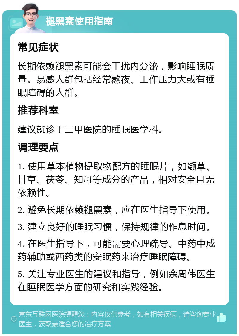 褪黑素使用指南 常见症状 长期依赖褪黑素可能会干扰内分泌，影响睡眠质量。易感人群包括经常熬夜、工作压力大或有睡眠障碍的人群。 推荐科室 建议就诊于三甲医院的睡眠医学科。 调理要点 1. 使用草本植物提取物配方的睡眠片，如缬草、甘草、茯苓、知母等成分的产品，相对安全且无依赖性。 2. 避免长期依赖褪黑素，应在医生指导下使用。 3. 建立良好的睡眠习惯，保持规律的作息时间。 4. 在医生指导下，可能需要心理疏导、中药中成药辅助或西药类的安眠药来治疗睡眠障碍。 5. 关注专业医生的建议和指导，例如余周伟医生在睡眠医学方面的研究和实践经验。