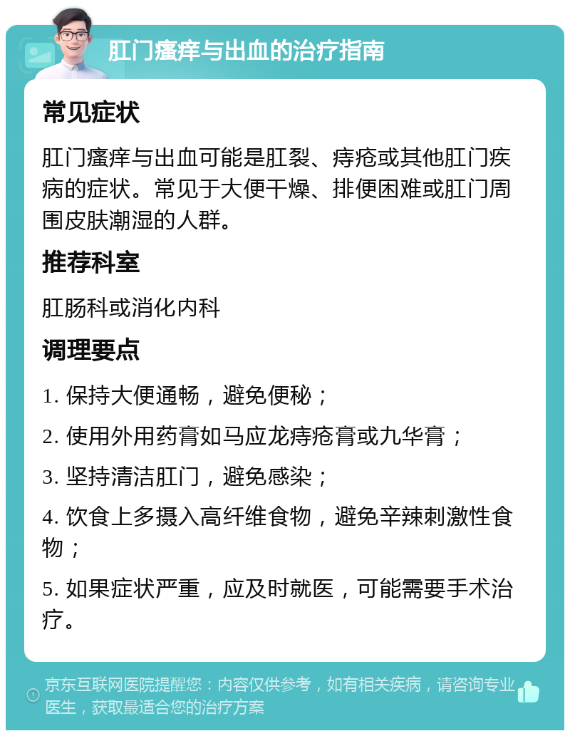 肛门瘙痒与出血的治疗指南 常见症状 肛门瘙痒与出血可能是肛裂、痔疮或其他肛门疾病的症状。常见于大便干燥、排便困难或肛门周围皮肤潮湿的人群。 推荐科室 肛肠科或消化内科 调理要点 1. 保持大便通畅，避免便秘； 2. 使用外用药膏如马应龙痔疮膏或九华膏； 3. 坚持清洁肛门，避免感染； 4. 饮食上多摄入高纤维食物，避免辛辣刺激性食物； 5. 如果症状严重，应及时就医，可能需要手术治疗。