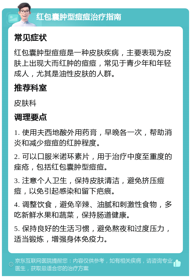 红包囊肿型痘痘治疗指南 常见症状 红包囊肿型痘痘是一种皮肤疾病，主要表现为皮肤上出现大而红肿的痘痘，常见于青少年和年轻成人，尤其是油性皮肤的人群。 推荐科室 皮肤科 调理要点 1. 使用夫西地酸外用药膏，早晚各一次，帮助消炎和减少痘痘的红肿程度。 2. 可以口服米诺环素片，用于治疗中度至重度的痤疮，包括红包囊肿型痘痘。 3. 注意个人卫生，保持皮肤清洁，避免挤压痘痘，以免引起感染和留下疤痕。 4. 调整饮食，避免辛辣、油腻和刺激性食物，多吃新鲜水果和蔬菜，保持肠道健康。 5. 保持良好的生活习惯，避免熬夜和过度压力，适当锻炼，增强身体免疫力。