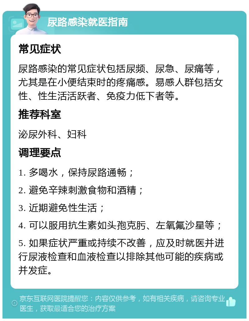 尿路感染就医指南 常见症状 尿路感染的常见症状包括尿频、尿急、尿痛等，尤其是在小便结束时的疼痛感。易感人群包括女性、性生活活跃者、免疫力低下者等。 推荐科室 泌尿外科、妇科 调理要点 1. 多喝水，保持尿路通畅； 2. 避免辛辣刺激食物和酒精； 3. 近期避免性生活； 4. 可以服用抗生素如头孢克肟、左氧氟沙星等； 5. 如果症状严重或持续不改善，应及时就医并进行尿液检查和血液检查以排除其他可能的疾病或并发症。