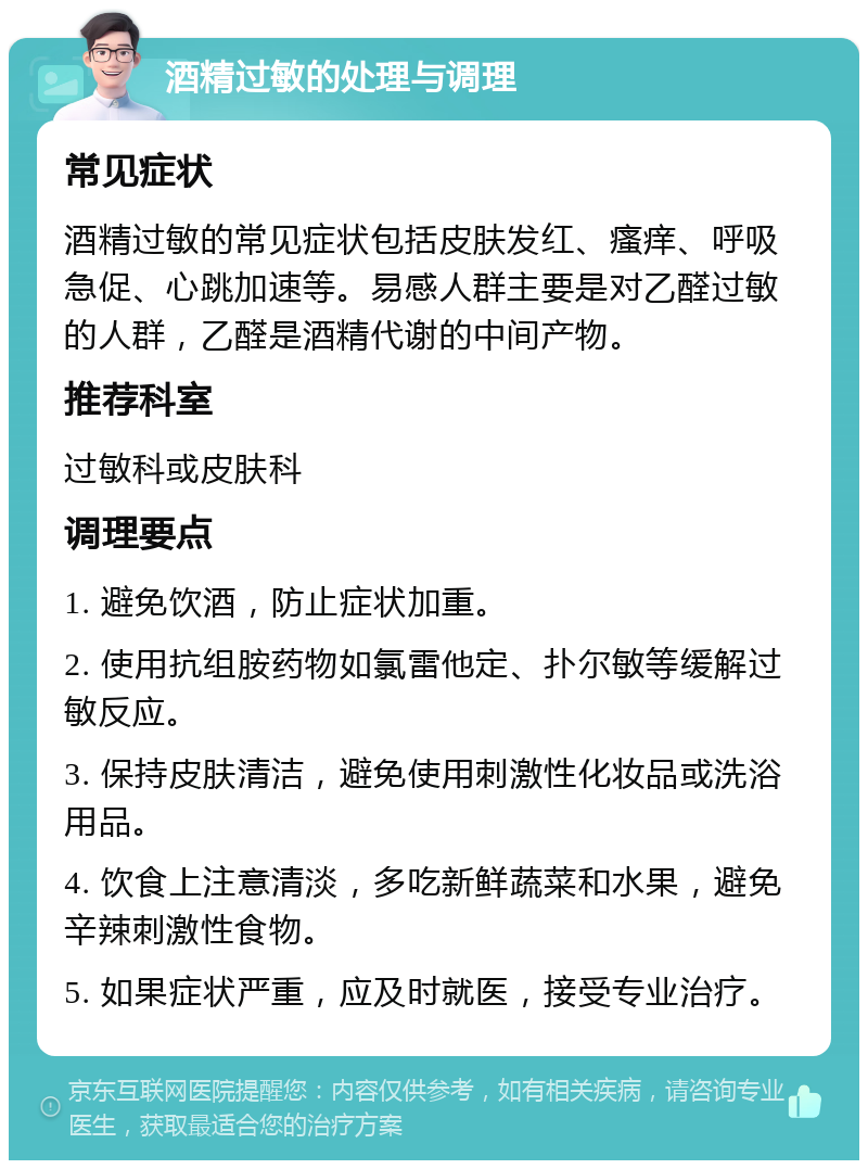 酒精过敏的处理与调理 常见症状 酒精过敏的常见症状包括皮肤发红、瘙痒、呼吸急促、心跳加速等。易感人群主要是对乙醛过敏的人群，乙醛是酒精代谢的中间产物。 推荐科室 过敏科或皮肤科 调理要点 1. 避免饮酒，防止症状加重。 2. 使用抗组胺药物如氯雷他定、扑尔敏等缓解过敏反应。 3. 保持皮肤清洁，避免使用刺激性化妆品或洗浴用品。 4. 饮食上注意清淡，多吃新鲜蔬菜和水果，避免辛辣刺激性食物。 5. 如果症状严重，应及时就医，接受专业治疗。