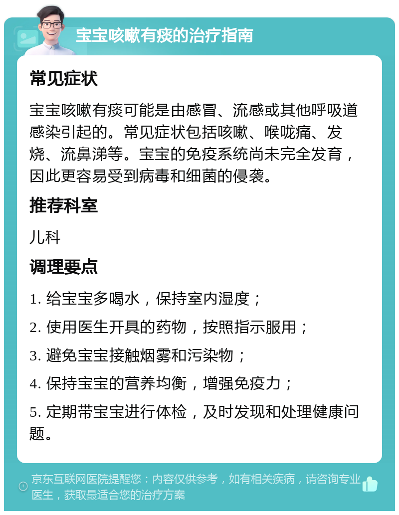 宝宝咳嗽有痰的治疗指南 常见症状 宝宝咳嗽有痰可能是由感冒、流感或其他呼吸道感染引起的。常见症状包括咳嗽、喉咙痛、发烧、流鼻涕等。宝宝的免疫系统尚未完全发育，因此更容易受到病毒和细菌的侵袭。 推荐科室 儿科 调理要点 1. 给宝宝多喝水，保持室内湿度； 2. 使用医生开具的药物，按照指示服用； 3. 避免宝宝接触烟雾和污染物； 4. 保持宝宝的营养均衡，增强免疫力； 5. 定期带宝宝进行体检，及时发现和处理健康问题。