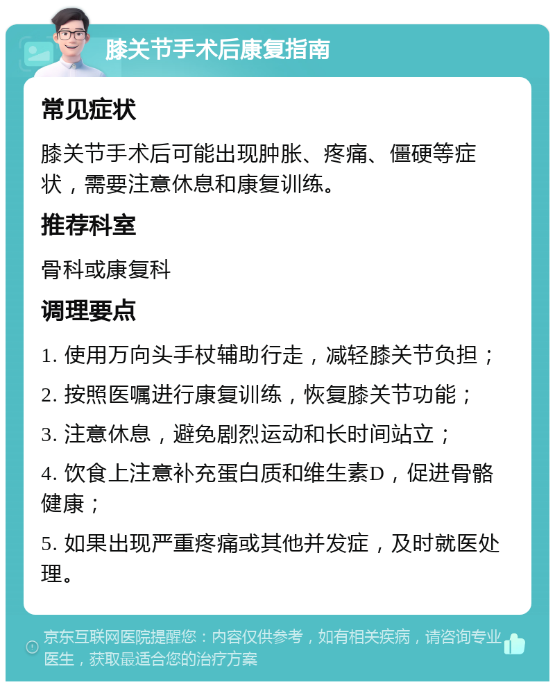 膝关节手术后康复指南 常见症状 膝关节手术后可能出现肿胀、疼痛、僵硬等症状，需要注意休息和康复训练。 推荐科室 骨科或康复科 调理要点 1. 使用万向头手杖辅助行走，减轻膝关节负担； 2. 按照医嘱进行康复训练，恢复膝关节功能； 3. 注意休息，避免剧烈运动和长时间站立； 4. 饮食上注意补充蛋白质和维生素D，促进骨骼健康； 5. 如果出现严重疼痛或其他并发症，及时就医处理。