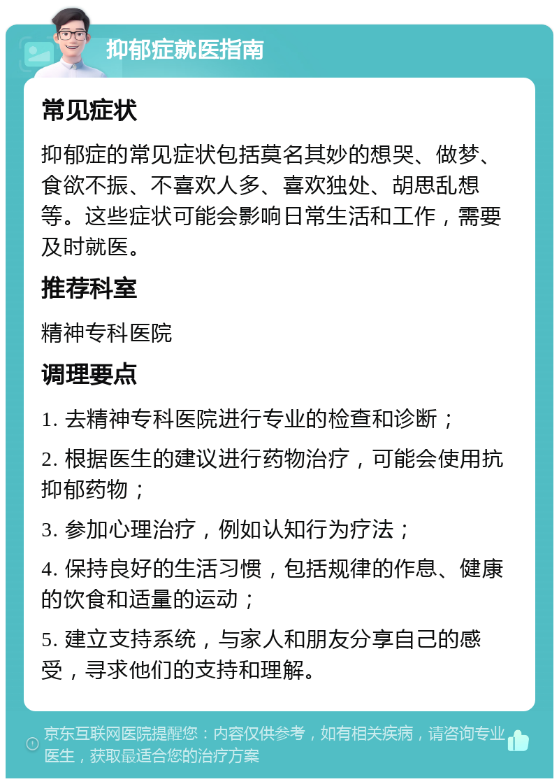 抑郁症就医指南 常见症状 抑郁症的常见症状包括莫名其妙的想哭、做梦、食欲不振、不喜欢人多、喜欢独处、胡思乱想等。这些症状可能会影响日常生活和工作，需要及时就医。 推荐科室 精神专科医院 调理要点 1. 去精神专科医院进行专业的检查和诊断； 2. 根据医生的建议进行药物治疗，可能会使用抗抑郁药物； 3. 参加心理治疗，例如认知行为疗法； 4. 保持良好的生活习惯，包括规律的作息、健康的饮食和适量的运动； 5. 建立支持系统，与家人和朋友分享自己的感受，寻求他们的支持和理解。