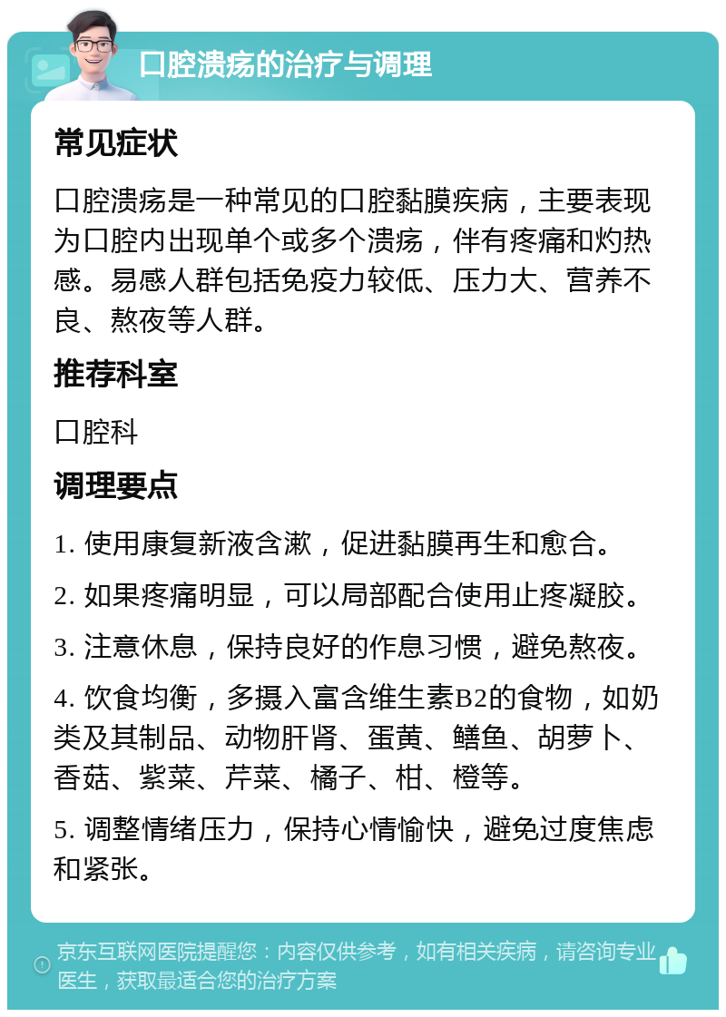 口腔溃疡的治疗与调理 常见症状 口腔溃疡是一种常见的口腔黏膜疾病，主要表现为口腔内出现单个或多个溃疡，伴有疼痛和灼热感。易感人群包括免疫力较低、压力大、营养不良、熬夜等人群。 推荐科室 口腔科 调理要点 1. 使用康复新液含漱，促进黏膜再生和愈合。 2. 如果疼痛明显，可以局部配合使用止疼凝胶。 3. 注意休息，保持良好的作息习惯，避免熬夜。 4. 饮食均衡，多摄入富含维生素B2的食物，如奶类及其制品、动物肝肾、蛋黄、鳝鱼、胡萝卜、香菇、紫菜、芹菜、橘子、柑、橙等。 5. 调整情绪压力，保持心情愉快，避免过度焦虑和紧张。