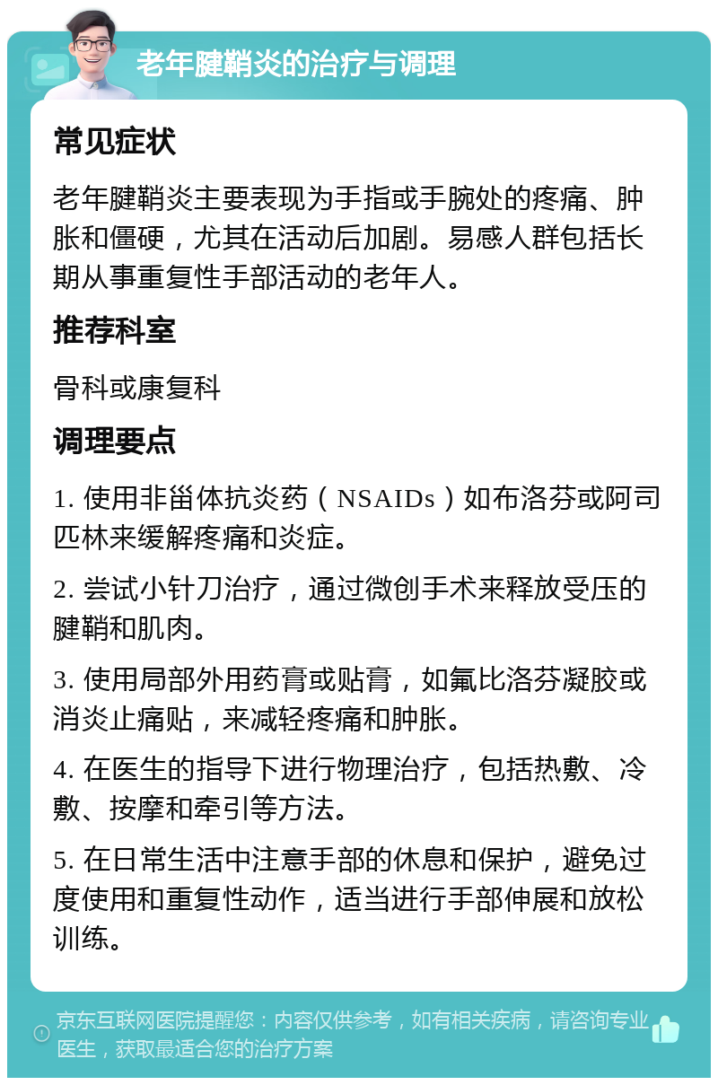 老年腱鞘炎的治疗与调理 常见症状 老年腱鞘炎主要表现为手指或手腕处的疼痛、肿胀和僵硬，尤其在活动后加剧。易感人群包括长期从事重复性手部活动的老年人。 推荐科室 骨科或康复科 调理要点 1. 使用非甾体抗炎药（NSAIDs）如布洛芬或阿司匹林来缓解疼痛和炎症。 2. 尝试小针刀治疗，通过微创手术来释放受压的腱鞘和肌肉。 3. 使用局部外用药膏或贴膏，如氟比洛芬凝胶或消炎止痛贴，来减轻疼痛和肿胀。 4. 在医生的指导下进行物理治疗，包括热敷、冷敷、按摩和牵引等方法。 5. 在日常生活中注意手部的休息和保护，避免过度使用和重复性动作，适当进行手部伸展和放松训练。