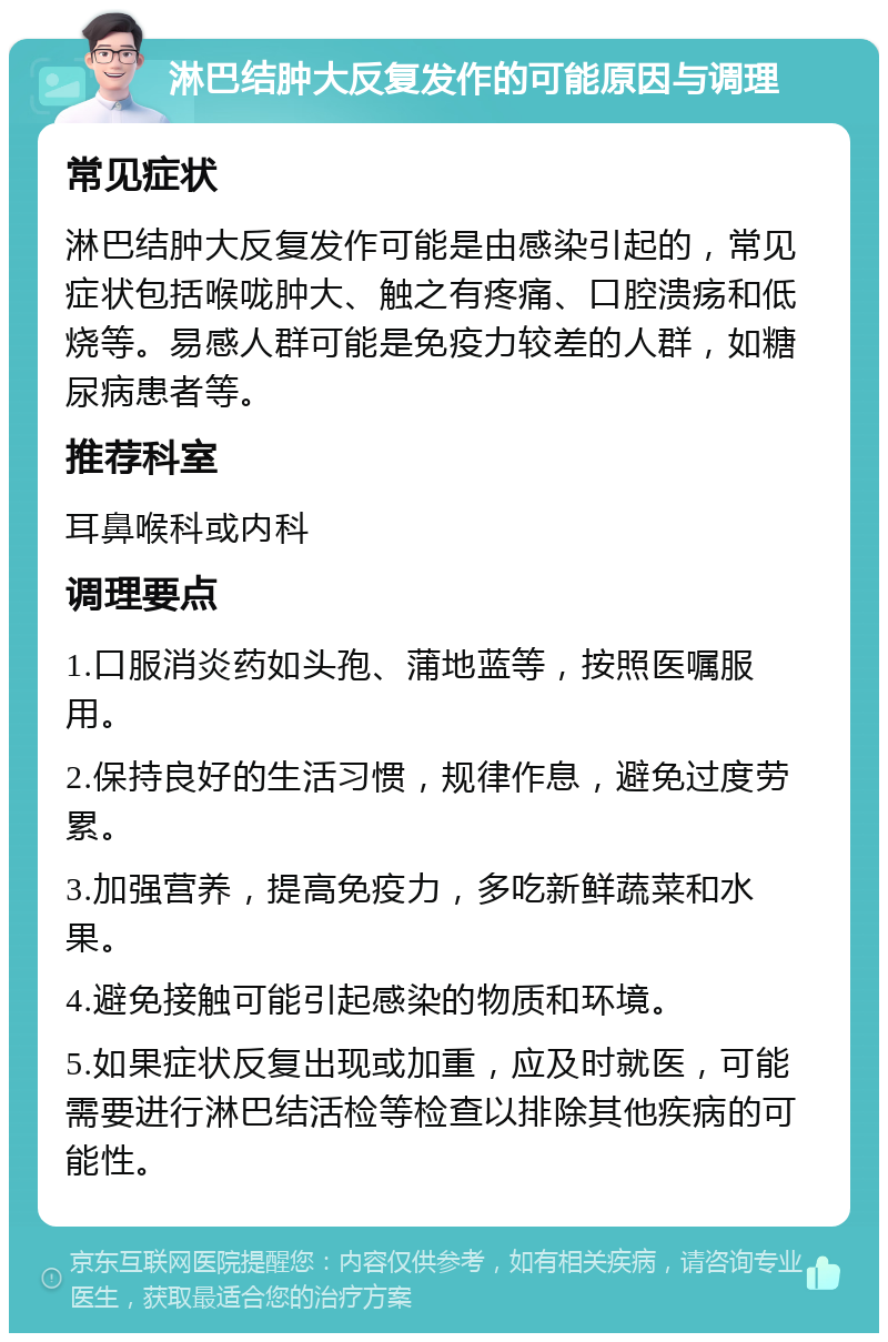 淋巴结肿大反复发作的可能原因与调理 常见症状 淋巴结肿大反复发作可能是由感染引起的，常见症状包括喉咙肿大、触之有疼痛、口腔溃疡和低烧等。易感人群可能是免疫力较差的人群，如糖尿病患者等。 推荐科室 耳鼻喉科或内科 调理要点 1.口服消炎药如头孢、蒲地蓝等，按照医嘱服用。 2.保持良好的生活习惯，规律作息，避免过度劳累。 3.加强营养，提高免疫力，多吃新鲜蔬菜和水果。 4.避免接触可能引起感染的物质和环境。 5.如果症状反复出现或加重，应及时就医，可能需要进行淋巴结活检等检查以排除其他疾病的可能性。