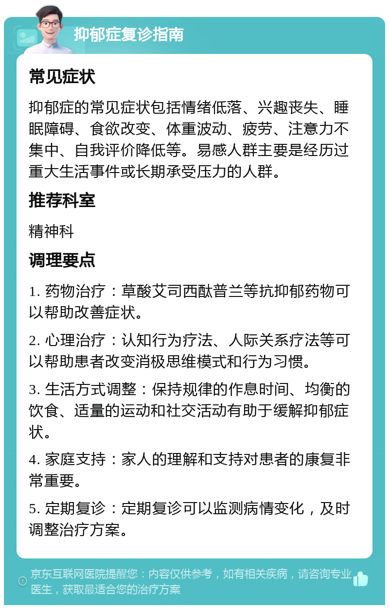 抑郁症复诊指南 常见症状 抑郁症的常见症状包括情绪低落、兴趣丧失、睡眠障碍、食欲改变、体重波动、疲劳、注意力不集中、自我评价降低等。易感人群主要是经历过重大生活事件或长期承受压力的人群。 推荐科室 精神科 调理要点 1. 药物治疗：草酸艾司西酞普兰等抗抑郁药物可以帮助改善症状。 2. 心理治疗：认知行为疗法、人际关系疗法等可以帮助患者改变消极思维模式和行为习惯。 3. 生活方式调整：保持规律的作息时间、均衡的饮食、适量的运动和社交活动有助于缓解抑郁症状。 4. 家庭支持：家人的理解和支持对患者的康复非常重要。 5. 定期复诊：定期复诊可以监测病情变化，及时调整治疗方案。