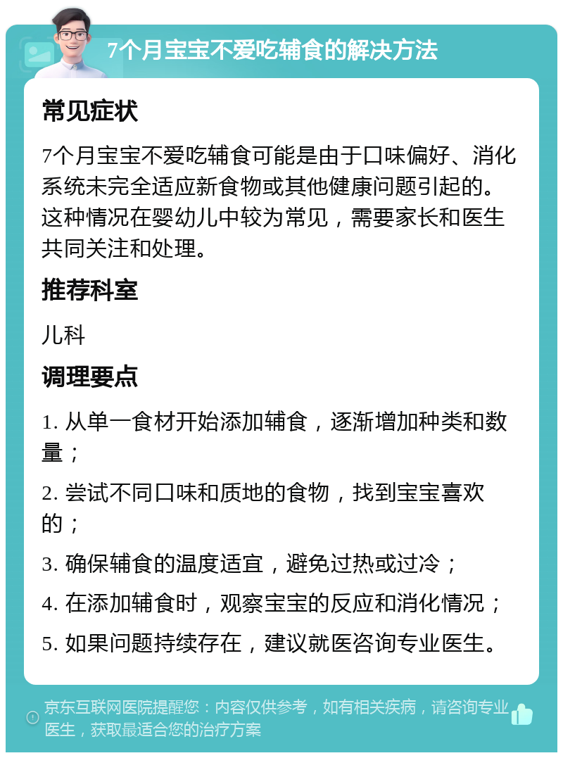 7个月宝宝不爱吃辅食的解决方法 常见症状 7个月宝宝不爱吃辅食可能是由于口味偏好、消化系统未完全适应新食物或其他健康问题引起的。这种情况在婴幼儿中较为常见，需要家长和医生共同关注和处理。 推荐科室 儿科 调理要点 1. 从单一食材开始添加辅食，逐渐增加种类和数量； 2. 尝试不同口味和质地的食物，找到宝宝喜欢的； 3. 确保辅食的温度适宜，避免过热或过冷； 4. 在添加辅食时，观察宝宝的反应和消化情况； 5. 如果问题持续存在，建议就医咨询专业医生。