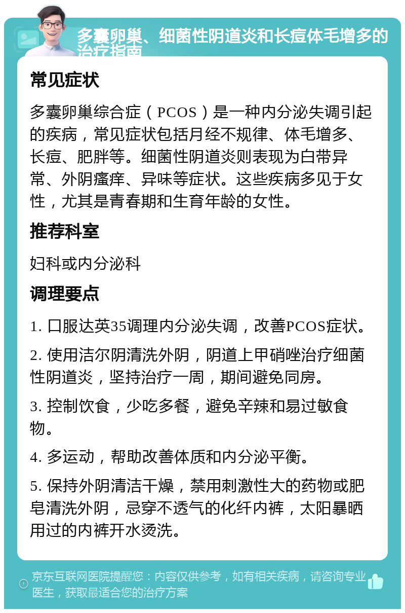 多囊卵巢、细菌性阴道炎和长痘体毛增多的治疗指南 常见症状 多囊卵巢综合症（PCOS）是一种内分泌失调引起的疾病，常见症状包括月经不规律、体毛增多、长痘、肥胖等。细菌性阴道炎则表现为白带异常、外阴瘙痒、异味等症状。这些疾病多见于女性，尤其是青春期和生育年龄的女性。 推荐科室 妇科或内分泌科 调理要点 1. 口服达英35调理内分泌失调，改善PCOS症状。 2. 使用洁尔阴清洗外阴，阴道上甲硝唑治疗细菌性阴道炎，坚持治疗一周，期间避免同房。 3. 控制饮食，少吃多餐，避免辛辣和易过敏食物。 4. 多运动，帮助改善体质和内分泌平衡。 5. 保持外阴清洁干燥，禁用刺激性大的药物或肥皂清洗外阴，忌穿不透气的化纤内裤，太阳暴晒用过的内裤开水烫洗。