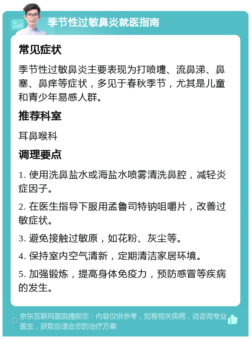 季节性过敏鼻炎就医指南 常见症状 季节性过敏鼻炎主要表现为打喷嚏、流鼻涕、鼻塞、鼻痒等症状，多见于春秋季节，尤其是儿童和青少年易感人群。 推荐科室 耳鼻喉科 调理要点 1. 使用洗鼻盐水或海盐水喷雾清洗鼻腔，减轻炎症因子。 2. 在医生指导下服用孟鲁司特钠咀嚼片，改善过敏症状。 3. 避免接触过敏原，如花粉、灰尘等。 4. 保持室内空气清新，定期清洁家居环境。 5. 加强锻炼，提高身体免疫力，预防感冒等疾病的发生。