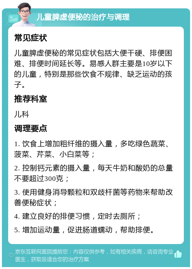 儿童脾虚便秘的治疗与调理 常见症状 儿童脾虚便秘的常见症状包括大便干硬、排便困难、排便时间延长等。易感人群主要是10岁以下的儿童，特别是那些饮食不规律、缺乏运动的孩子。 推荐科室 儿科 调理要点 1. 饮食上增加粗纤维的摄入量，多吃绿色蔬菜、菠菜、芹菜、小白菜等； 2. 控制钙元素的摄入量，每天牛奶和酸奶的总量不要超过300克； 3. 使用健身消导颗粒和双歧杆菌等药物来帮助改善便秘症状； 4. 建立良好的排便习惯，定时去厕所； 5. 增加运动量，促进肠道蠕动，帮助排便。