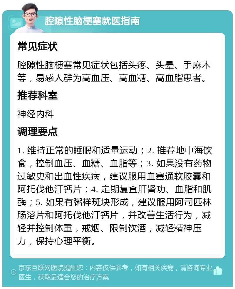 腔隙性脑梗塞就医指南 常见症状 腔隙性脑梗塞常见症状包括头疼、头晕、手麻木等，易感人群为高血压、高血糖、高血脂患者。 推荐科室 神经内科 调理要点 1. 维持正常的睡眠和适量运动；2. 推荐地中海饮食，控制血压、血糖、血脂等；3. 如果没有药物过敏史和出血性疾病，建议服用血塞通软胶囊和阿托伐他汀钙片；4. 定期复查肝肾功、血脂和肌酶；5. 如果有粥样斑块形成，建议服用阿司匹林肠溶片和阿托伐他汀钙片，并改善生活行为，减轻并控制体重，戒烟、限制饮酒，减轻精神压力，保持心理平衡。