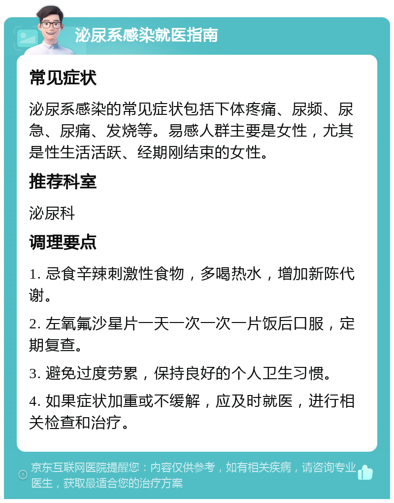 泌尿系感染就医指南 常见症状 泌尿系感染的常见症状包括下体疼痛、尿频、尿急、尿痛、发烧等。易感人群主要是女性，尤其是性生活活跃、经期刚结束的女性。 推荐科室 泌尿科 调理要点 1. 忌食辛辣刺激性食物，多喝热水，增加新陈代谢。 2. 左氧氟沙星片一天一次一次一片饭后口服，定期复查。 3. 避免过度劳累，保持良好的个人卫生习惯。 4. 如果症状加重或不缓解，应及时就医，进行相关检查和治疗。