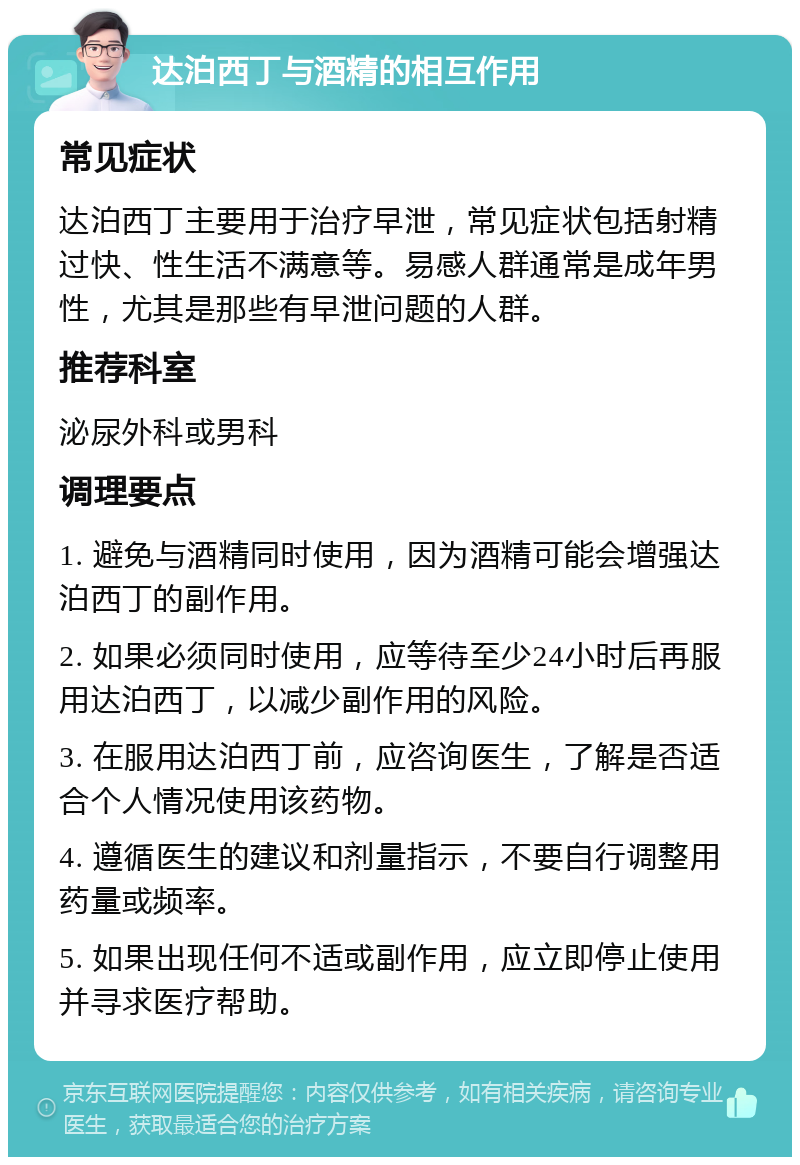 达泊西丁与酒精的相互作用 常见症状 达泊西丁主要用于治疗早泄，常见症状包括射精过快、性生活不满意等。易感人群通常是成年男性，尤其是那些有早泄问题的人群。 推荐科室 泌尿外科或男科 调理要点 1. 避免与酒精同时使用，因为酒精可能会增强达泊西丁的副作用。 2. 如果必须同时使用，应等待至少24小时后再服用达泊西丁，以减少副作用的风险。 3. 在服用达泊西丁前，应咨询医生，了解是否适合个人情况使用该药物。 4. 遵循医生的建议和剂量指示，不要自行调整用药量或频率。 5. 如果出现任何不适或副作用，应立即停止使用并寻求医疗帮助。