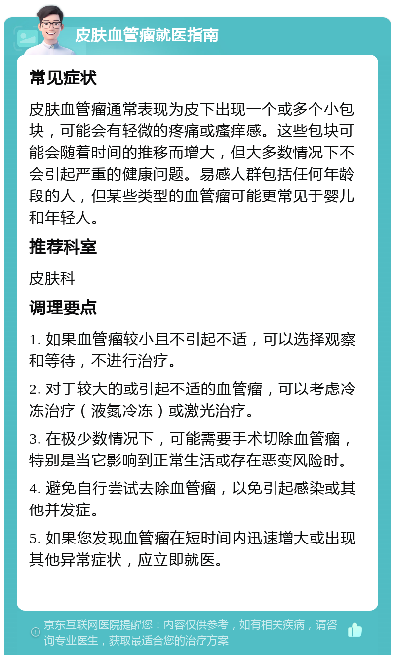 皮肤血管瘤就医指南 常见症状 皮肤血管瘤通常表现为皮下出现一个或多个小包块，可能会有轻微的疼痛或瘙痒感。这些包块可能会随着时间的推移而增大，但大多数情况下不会引起严重的健康问题。易感人群包括任何年龄段的人，但某些类型的血管瘤可能更常见于婴儿和年轻人。 推荐科室 皮肤科 调理要点 1. 如果血管瘤较小且不引起不适，可以选择观察和等待，不进行治疗。 2. 对于较大的或引起不适的血管瘤，可以考虑冷冻治疗（液氮冷冻）或激光治疗。 3. 在极少数情况下，可能需要手术切除血管瘤，特别是当它影响到正常生活或存在恶变风险时。 4. 避免自行尝试去除血管瘤，以免引起感染或其他并发症。 5. 如果您发现血管瘤在短时间内迅速增大或出现其他异常症状，应立即就医。