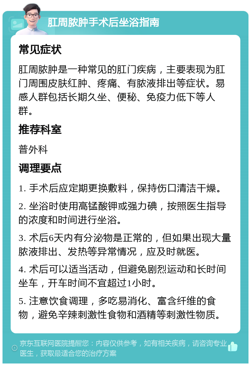 肛周脓肿手术后坐浴指南 常见症状 肛周脓肿是一种常见的肛门疾病，主要表现为肛门周围皮肤红肿、疼痛、有脓液排出等症状。易感人群包括长期久坐、便秘、免疫力低下等人群。 推荐科室 普外科 调理要点 1. 手术后应定期更换敷料，保持伤口清洁干燥。 2. 坐浴时使用高锰酸钾或强力碘，按照医生指导的浓度和时间进行坐浴。 3. 术后6天内有分泌物是正常的，但如果出现大量脓液排出、发热等异常情况，应及时就医。 4. 术后可以适当活动，但避免剧烈运动和长时间坐车，开车时间不宜超过1小时。 5. 注意饮食调理，多吃易消化、富含纤维的食物，避免辛辣刺激性食物和酒精等刺激性物质。