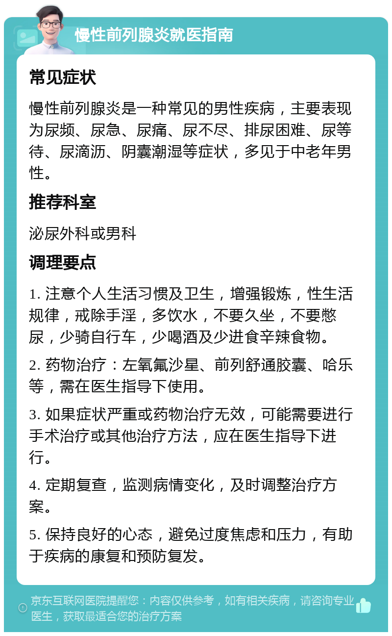 慢性前列腺炎就医指南 常见症状 慢性前列腺炎是一种常见的男性疾病，主要表现为尿频、尿急、尿痛、尿不尽、排尿困难、尿等待、尿滴沥、阴囊潮湿等症状，多见于中老年男性。 推荐科室 泌尿外科或男科 调理要点 1. 注意个人生活习惯及卫生，增强锻炼，性生活规律，戒除手淫，多饮水，不要久坐，不要憋尿，少骑自行车，少喝酒及少进食辛辣食物。 2. 药物治疗：左氧氟沙星、前列舒通胶囊、哈乐等，需在医生指导下使用。 3. 如果症状严重或药物治疗无效，可能需要进行手术治疗或其他治疗方法，应在医生指导下进行。 4. 定期复查，监测病情变化，及时调整治疗方案。 5. 保持良好的心态，避免过度焦虑和压力，有助于疾病的康复和预防复发。