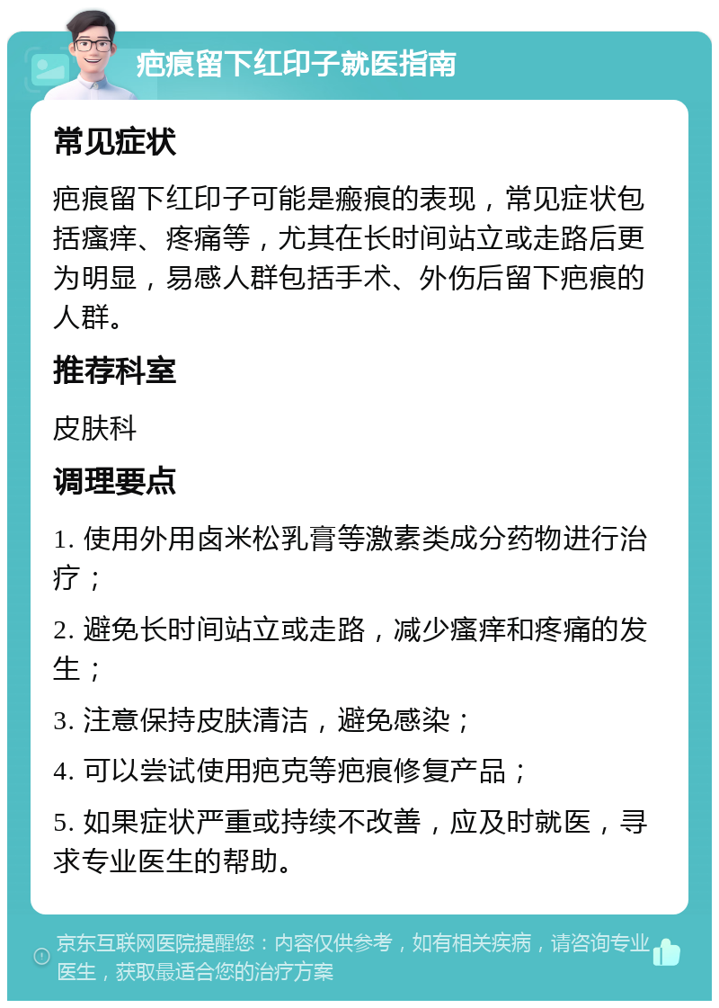 疤痕留下红印子就医指南 常见症状 疤痕留下红印子可能是瘢痕的表现，常见症状包括瘙痒、疼痛等，尤其在长时间站立或走路后更为明显，易感人群包括手术、外伤后留下疤痕的人群。 推荐科室 皮肤科 调理要点 1. 使用外用卤米松乳膏等激素类成分药物进行治疗； 2. 避免长时间站立或走路，减少瘙痒和疼痛的发生； 3. 注意保持皮肤清洁，避免感染； 4. 可以尝试使用疤克等疤痕修复产品； 5. 如果症状严重或持续不改善，应及时就医，寻求专业医生的帮助。