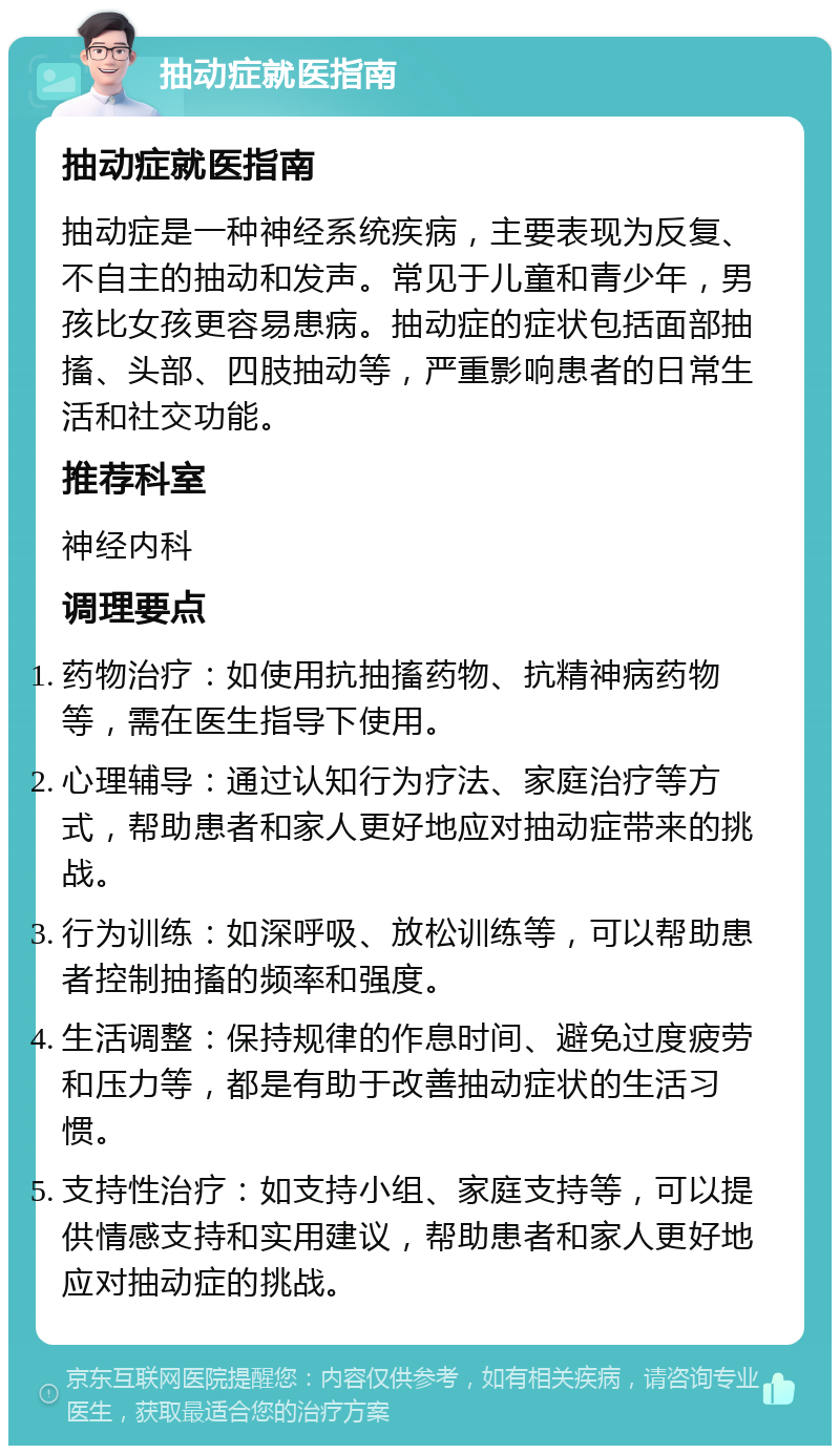 抽动症就医指南 抽动症就医指南 抽动症是一种神经系统疾病，主要表现为反复、不自主的抽动和发声。常见于儿童和青少年，男孩比女孩更容易患病。抽动症的症状包括面部抽搐、头部、四肢抽动等，严重影响患者的日常生活和社交功能。 推荐科室 神经内科 调理要点 药物治疗：如使用抗抽搐药物、抗精神病药物等，需在医生指导下使用。 心理辅导：通过认知行为疗法、家庭治疗等方式，帮助患者和家人更好地应对抽动症带来的挑战。 行为训练：如深呼吸、放松训练等，可以帮助患者控制抽搐的频率和强度。 生活调整：保持规律的作息时间、避免过度疲劳和压力等，都是有助于改善抽动症状的生活习惯。 支持性治疗：如支持小组、家庭支持等，可以提供情感支持和实用建议，帮助患者和家人更好地应对抽动症的挑战。