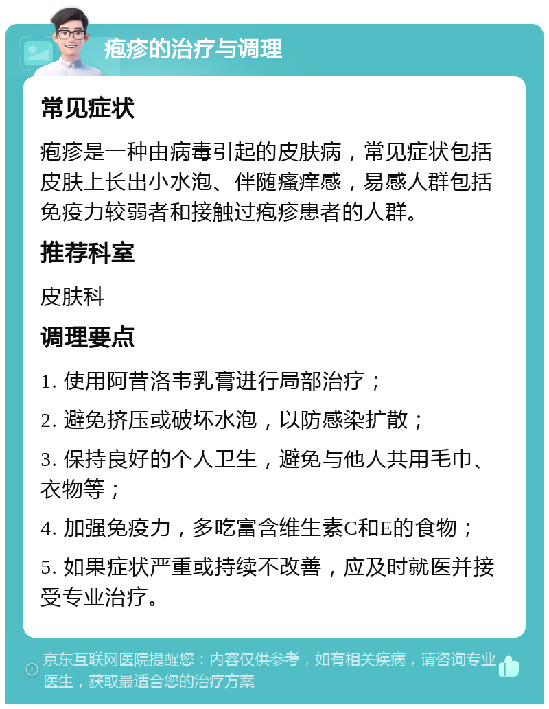 疱疹的治疗与调理 常见症状 疱疹是一种由病毒引起的皮肤病，常见症状包括皮肤上长出小水泡、伴随瘙痒感，易感人群包括免疫力较弱者和接触过疱疹患者的人群。 推荐科室 皮肤科 调理要点 1. 使用阿昔洛韦乳膏进行局部治疗； 2. 避免挤压或破坏水泡，以防感染扩散； 3. 保持良好的个人卫生，避免与他人共用毛巾、衣物等； 4. 加强免疫力，多吃富含维生素C和E的食物； 5. 如果症状严重或持续不改善，应及时就医并接受专业治疗。