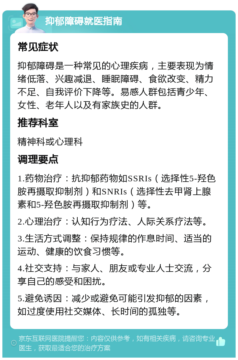 抑郁障碍就医指南 常见症状 抑郁障碍是一种常见的心理疾病，主要表现为情绪低落、兴趣减退、睡眠障碍、食欲改变、精力不足、自我评价下降等。易感人群包括青少年、女性、老年人以及有家族史的人群。 推荐科室 精神科或心理科 调理要点 1.药物治疗：抗抑郁药物如SSRIs（选择性5-羟色胺再摄取抑制剂）和SNRIs（选择性去甲肾上腺素和5-羟色胺再摄取抑制剂）等。 2.心理治疗：认知行为疗法、人际关系疗法等。 3.生活方式调整：保持规律的作息时间、适当的运动、健康的饮食习惯等。 4.社交支持：与家人、朋友或专业人士交流，分享自己的感受和困扰。 5.避免诱因：减少或避免可能引发抑郁的因素，如过度使用社交媒体、长时间的孤独等。