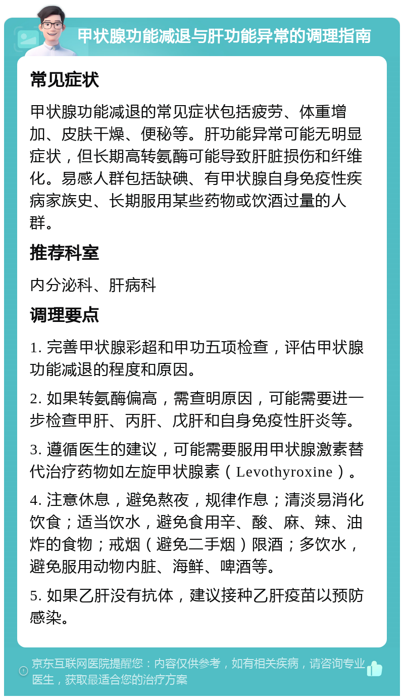 甲状腺功能减退与肝功能异常的调理指南 常见症状 甲状腺功能减退的常见症状包括疲劳、体重增加、皮肤干燥、便秘等。肝功能异常可能无明显症状，但长期高转氨酶可能导致肝脏损伤和纤维化。易感人群包括缺碘、有甲状腺自身免疫性疾病家族史、长期服用某些药物或饮酒过量的人群。 推荐科室 内分泌科、肝病科 调理要点 1. 完善甲状腺彩超和甲功五项检查，评估甲状腺功能减退的程度和原因。 2. 如果转氨酶偏高，需查明原因，可能需要进一步检查甲肝、丙肝、戊肝和自身免疫性肝炎等。 3. 遵循医生的建议，可能需要服用甲状腺激素替代治疗药物如左旋甲状腺素（Levothyroxine）。 4. 注意休息，避免熬夜，规律作息；清淡易消化饮食；适当饮水，避免食用辛、酸、麻、辣、油炸的食物；戒烟（避免二手烟）限酒；多饮水，避免服用动物内脏、海鲜、啤酒等。 5. 如果乙肝没有抗体，建议接种乙肝疫苗以预防感染。