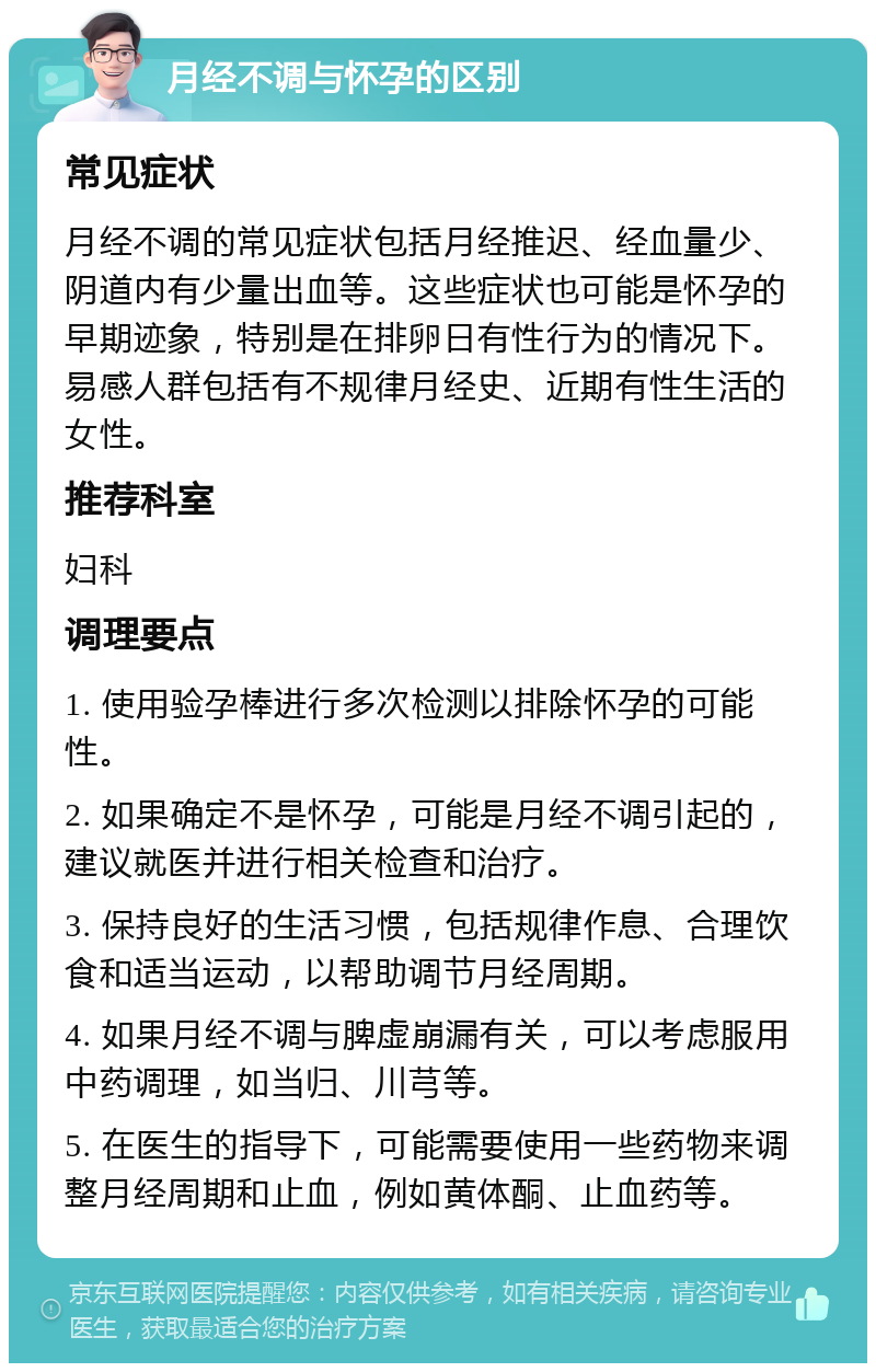 月经不调与怀孕的区别 常见症状 月经不调的常见症状包括月经推迟、经血量少、阴道内有少量出血等。这些症状也可能是怀孕的早期迹象，特别是在排卵日有性行为的情况下。易感人群包括有不规律月经史、近期有性生活的女性。 推荐科室 妇科 调理要点 1. 使用验孕棒进行多次检测以排除怀孕的可能性。 2. 如果确定不是怀孕，可能是月经不调引起的，建议就医并进行相关检查和治疗。 3. 保持良好的生活习惯，包括规律作息、合理饮食和适当运动，以帮助调节月经周期。 4. 如果月经不调与脾虚崩漏有关，可以考虑服用中药调理，如当归、川芎等。 5. 在医生的指导下，可能需要使用一些药物来调整月经周期和止血，例如黄体酮、止血药等。