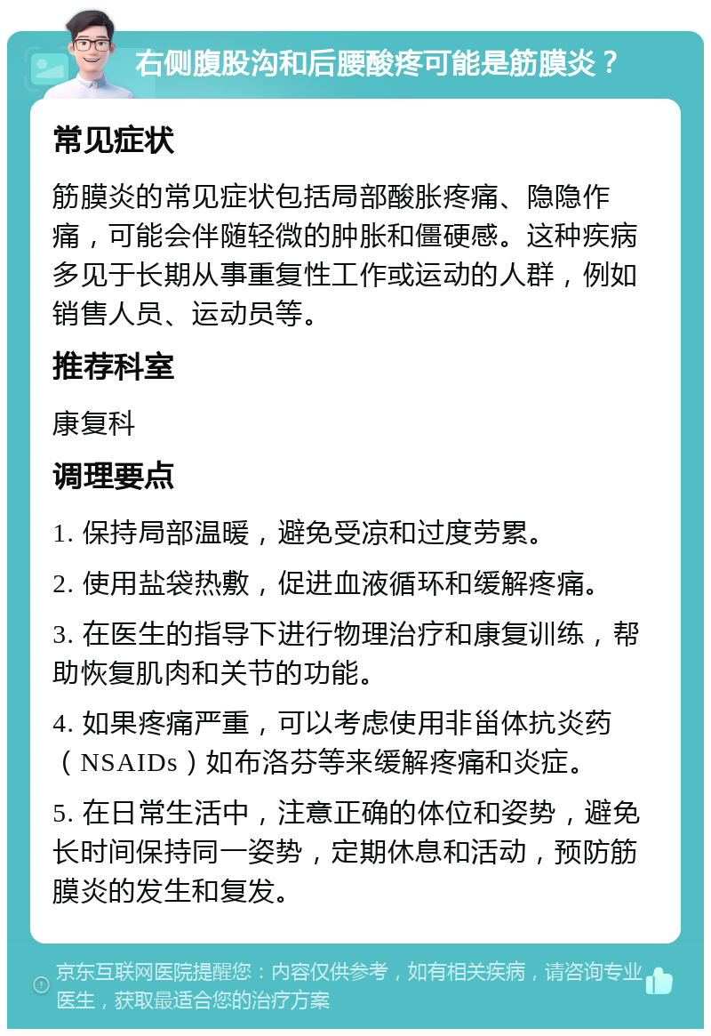 右侧腹股沟和后腰酸疼可能是筋膜炎？ 常见症状 筋膜炎的常见症状包括局部酸胀疼痛、隐隐作痛，可能会伴随轻微的肿胀和僵硬感。这种疾病多见于长期从事重复性工作或运动的人群，例如销售人员、运动员等。 推荐科室 康复科 调理要点 1. 保持局部温暖，避免受凉和过度劳累。 2. 使用盐袋热敷，促进血液循环和缓解疼痛。 3. 在医生的指导下进行物理治疗和康复训练，帮助恢复肌肉和关节的功能。 4. 如果疼痛严重，可以考虑使用非甾体抗炎药（NSAIDs）如布洛芬等来缓解疼痛和炎症。 5. 在日常生活中，注意正确的体位和姿势，避免长时间保持同一姿势，定期休息和活动，预防筋膜炎的发生和复发。