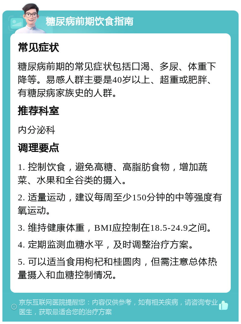 糖尿病前期饮食指南 常见症状 糖尿病前期的常见症状包括口渴、多尿、体重下降等。易感人群主要是40岁以上、超重或肥胖、有糖尿病家族史的人群。 推荐科室 内分泌科 调理要点 1. 控制饮食，避免高糖、高脂肪食物，增加蔬菜、水果和全谷类的摄入。 2. 适量运动，建议每周至少150分钟的中等强度有氧运动。 3. 维持健康体重，BMI应控制在18.5-24.9之间。 4. 定期监测血糖水平，及时调整治疗方案。 5. 可以适当食用枸杞和桂圆肉，但需注意总体热量摄入和血糖控制情况。