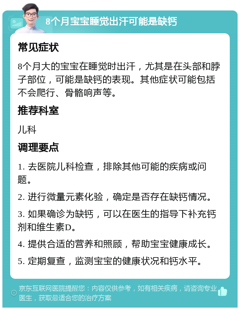 8个月宝宝睡觉出汗可能是缺钙 常见症状 8个月大的宝宝在睡觉时出汗，尤其是在头部和脖子部位，可能是缺钙的表现。其他症状可能包括不会爬行、骨骼响声等。 推荐科室 儿科 调理要点 1. 去医院儿科检查，排除其他可能的疾病或问题。 2. 进行微量元素化验，确定是否存在缺钙情况。 3. 如果确诊为缺钙，可以在医生的指导下补充钙剂和维生素D。 4. 提供合适的营养和照顾，帮助宝宝健康成长。 5. 定期复查，监测宝宝的健康状况和钙水平。