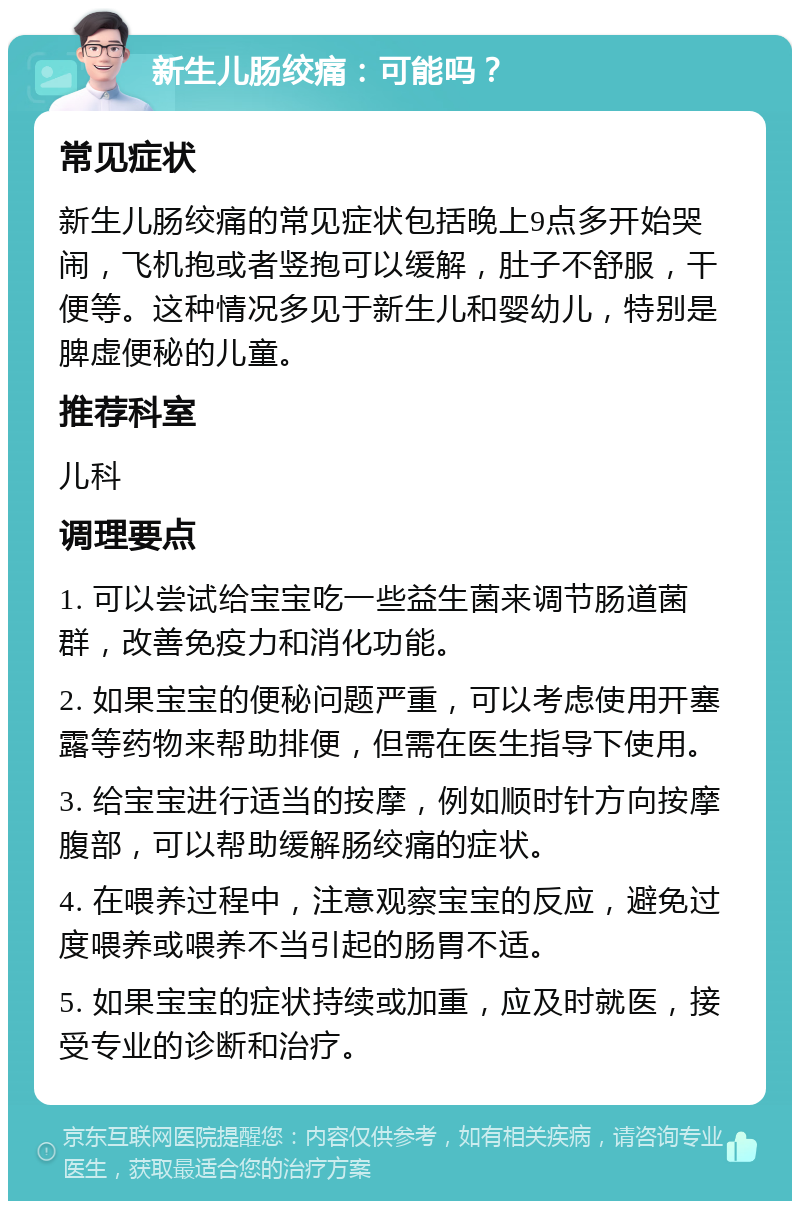 新生儿肠绞痛：可能吗？ 常见症状 新生儿肠绞痛的常见症状包括晚上9点多开始哭闹，飞机抱或者竖抱可以缓解，肚子不舒服，干便等。这种情况多见于新生儿和婴幼儿，特别是脾虚便秘的儿童。 推荐科室 儿科 调理要点 1. 可以尝试给宝宝吃一些益生菌来调节肠道菌群，改善免疫力和消化功能。 2. 如果宝宝的便秘问题严重，可以考虑使用开塞露等药物来帮助排便，但需在医生指导下使用。 3. 给宝宝进行适当的按摩，例如顺时针方向按摩腹部，可以帮助缓解肠绞痛的症状。 4. 在喂养过程中，注意观察宝宝的反应，避免过度喂养或喂养不当引起的肠胃不适。 5. 如果宝宝的症状持续或加重，应及时就医，接受专业的诊断和治疗。