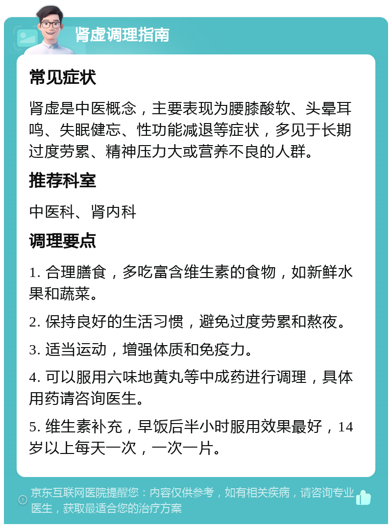 肾虚调理指南 常见症状 肾虚是中医概念，主要表现为腰膝酸软、头晕耳鸣、失眠健忘、性功能减退等症状，多见于长期过度劳累、精神压力大或营养不良的人群。 推荐科室 中医科、肾内科 调理要点 1. 合理膳食，多吃富含维生素的食物，如新鲜水果和蔬菜。 2. 保持良好的生活习惯，避免过度劳累和熬夜。 3. 适当运动，增强体质和免疫力。 4. 可以服用六味地黄丸等中成药进行调理，具体用药请咨询医生。 5. 维生素补充，早饭后半小时服用效果最好，14岁以上每天一次，一次一片。