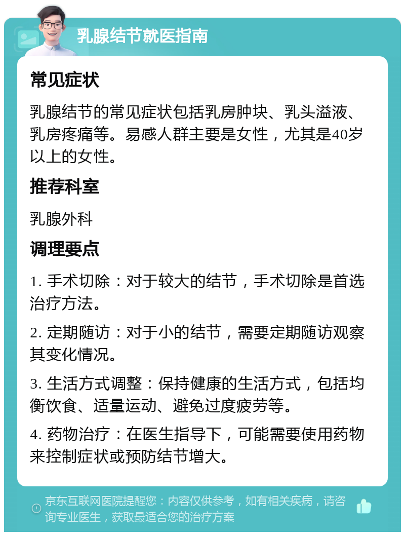 乳腺结节就医指南 常见症状 乳腺结节的常见症状包括乳房肿块、乳头溢液、乳房疼痛等。易感人群主要是女性，尤其是40岁以上的女性。 推荐科室 乳腺外科 调理要点 1. 手术切除：对于较大的结节，手术切除是首选治疗方法。 2. 定期随访：对于小的结节，需要定期随访观察其变化情况。 3. 生活方式调整：保持健康的生活方式，包括均衡饮食、适量运动、避免过度疲劳等。 4. 药物治疗：在医生指导下，可能需要使用药物来控制症状或预防结节增大。