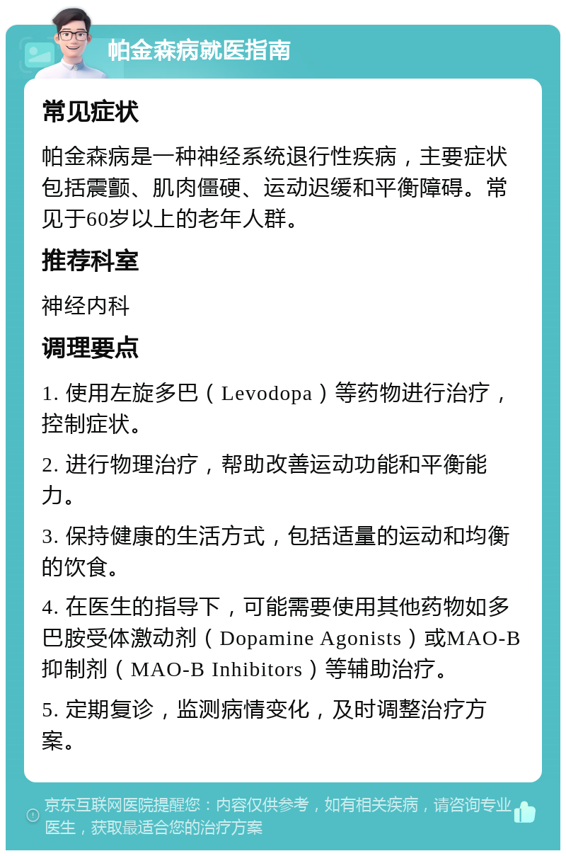 帕金森病就医指南 常见症状 帕金森病是一种神经系统退行性疾病，主要症状包括震颤、肌肉僵硬、运动迟缓和平衡障碍。常见于60岁以上的老年人群。 推荐科室 神经内科 调理要点 1. 使用左旋多巴（Levodopa）等药物进行治疗，控制症状。 2. 进行物理治疗，帮助改善运动功能和平衡能力。 3. 保持健康的生活方式，包括适量的运动和均衡的饮食。 4. 在医生的指导下，可能需要使用其他药物如多巴胺受体激动剂（Dopamine Agonists）或MAO-B抑制剂（MAO-B Inhibitors）等辅助治疗。 5. 定期复诊，监测病情变化，及时调整治疗方案。