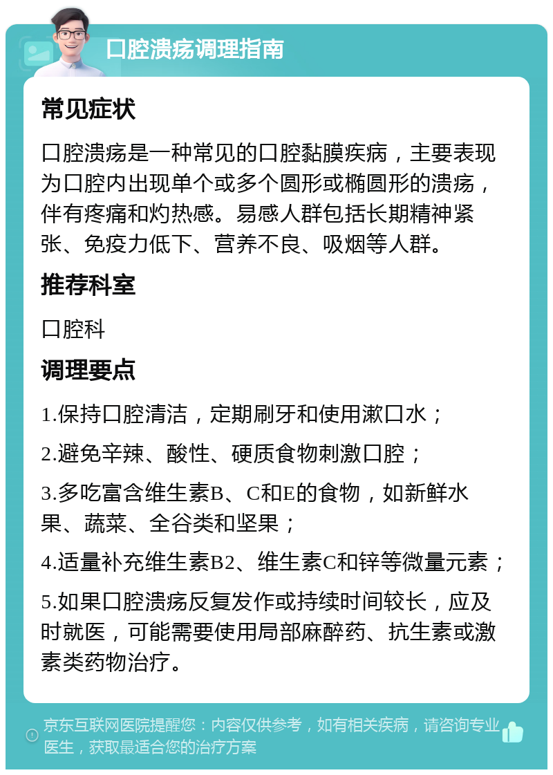 口腔溃疡调理指南 常见症状 口腔溃疡是一种常见的口腔黏膜疾病，主要表现为口腔内出现单个或多个圆形或椭圆形的溃疡，伴有疼痛和灼热感。易感人群包括长期精神紧张、免疫力低下、营养不良、吸烟等人群。 推荐科室 口腔科 调理要点 1.保持口腔清洁，定期刷牙和使用漱口水； 2.避免辛辣、酸性、硬质食物刺激口腔； 3.多吃富含维生素B、C和E的食物，如新鲜水果、蔬菜、全谷类和坚果； 4.适量补充维生素B2、维生素C和锌等微量元素； 5.如果口腔溃疡反复发作或持续时间较长，应及时就医，可能需要使用局部麻醉药、抗生素或激素类药物治疗。