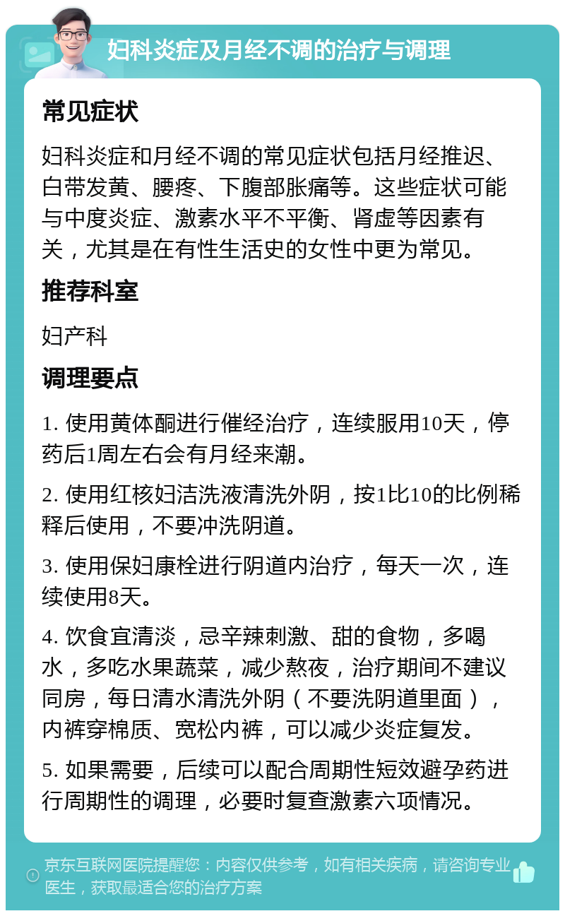 妇科炎症及月经不调的治疗与调理 常见症状 妇科炎症和月经不调的常见症状包括月经推迟、白带发黄、腰疼、下腹部胀痛等。这些症状可能与中度炎症、激素水平不平衡、肾虚等因素有关，尤其是在有性生活史的女性中更为常见。 推荐科室 妇产科 调理要点 1. 使用黄体酮进行催经治疗，连续服用10天，停药后1周左右会有月经来潮。 2. 使用红核妇洁洗液清洗外阴，按1比10的比例稀释后使用，不要冲洗阴道。 3. 使用保妇康栓进行阴道内治疗，每天一次，连续使用8天。 4. 饮食宜清淡，忌辛辣刺激、甜的食物，多喝水，多吃水果蔬菜，减少熬夜，治疗期间不建议同房，每日清水清洗外阴（不要洗阴道里面），内裤穿棉质、宽松内裤，可以减少炎症复发。 5. 如果需要，后续可以配合周期性短效避孕药进行周期性的调理，必要时复查激素六项情况。