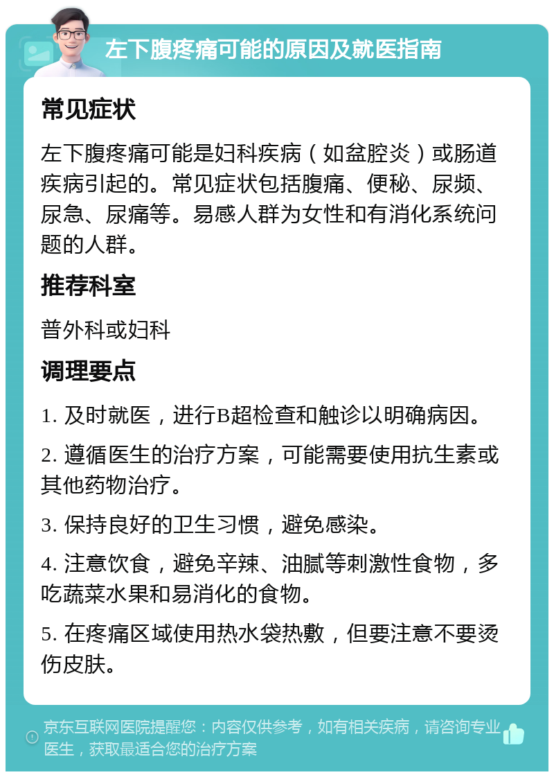 左下腹疼痛可能的原因及就医指南 常见症状 左下腹疼痛可能是妇科疾病（如盆腔炎）或肠道疾病引起的。常见症状包括腹痛、便秘、尿频、尿急、尿痛等。易感人群为女性和有消化系统问题的人群。 推荐科室 普外科或妇科 调理要点 1. 及时就医，进行B超检查和触诊以明确病因。 2. 遵循医生的治疗方案，可能需要使用抗生素或其他药物治疗。 3. 保持良好的卫生习惯，避免感染。 4. 注意饮食，避免辛辣、油腻等刺激性食物，多吃蔬菜水果和易消化的食物。 5. 在疼痛区域使用热水袋热敷，但要注意不要烫伤皮肤。