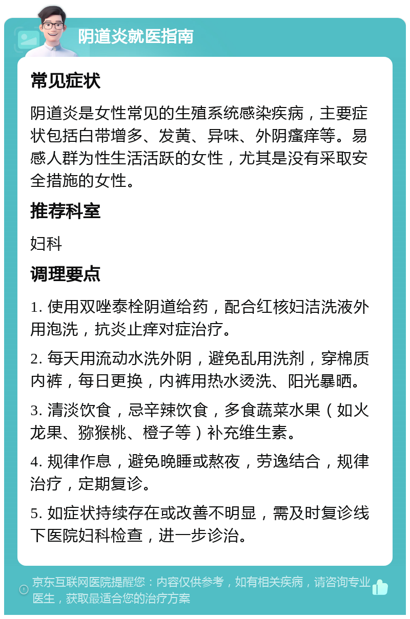 阴道炎就医指南 常见症状 阴道炎是女性常见的生殖系统感染疾病，主要症状包括白带增多、发黄、异味、外阴瘙痒等。易感人群为性生活活跃的女性，尤其是没有采取安全措施的女性。 推荐科室 妇科 调理要点 1. 使用双唑泰栓阴道给药，配合红核妇洁洗液外用泡洗，抗炎止痒对症治疗。 2. 每天用流动水洗外阴，避免乱用洗剂，穿棉质内裤，每日更换，内裤用热水烫洗、阳光暴晒。 3. 清淡饮食，忌辛辣饮食，多食蔬菜水果（如火龙果、猕猴桃、橙子等）补充维生素。 4. 规律作息，避免晚睡或熬夜，劳逸结合，规律治疗，定期复诊。 5. 如症状持续存在或改善不明显，需及时复诊线下医院妇科检查，进一步诊治。